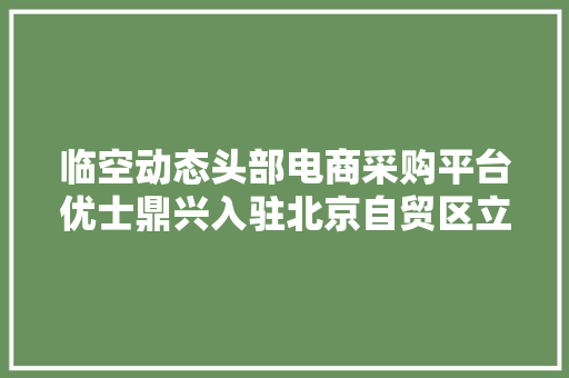 临空动态头部电商采购平台优士鼎兴入驻北京自贸区立异做事中央