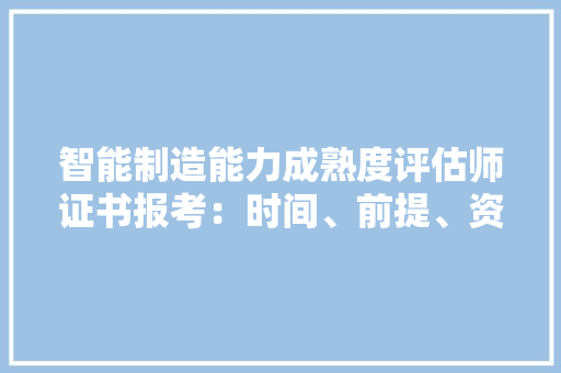 智能制造能力成熟度评估师证书报考：时间、前提、资料、含金量？