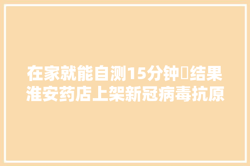 在家就能自测15分钟岀结果淮安药店上架新冠病毒抗原检测试剂盒