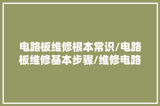 电路板维修根本常识/电路板维修基本步骤/维修电路板的常用方法