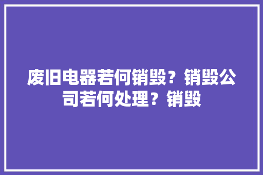 废旧电器若何销毁？销毁公司若何处理？销毁