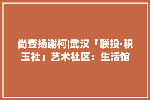 尚壹扬谢柯|武汉「联投·积玉社」艺术社区：生活馆