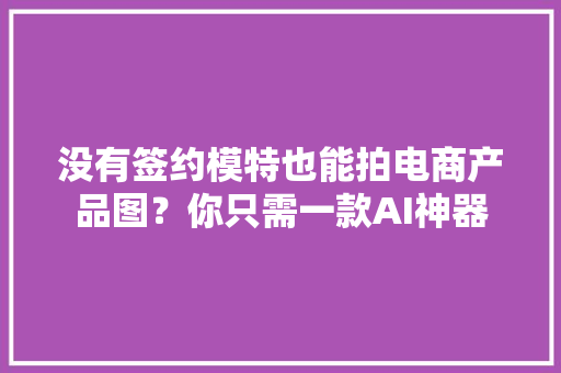 没有签约模特也能拍电商产品图？你只需一款AI神器