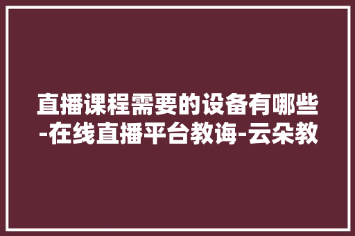 直播课程需要的设备有哪些-在线直播平台教诲-云朵教室