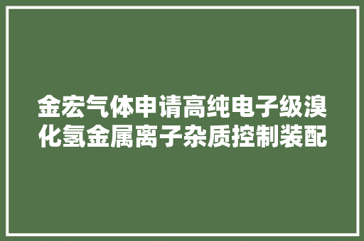 金宏气体申请高纯电子级溴化氢金属离子杂质控制装配及控制方法专利增加了金属颗粒物的去除效率和去除效果