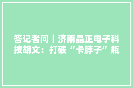 答记者问｜济南晶正电子科技胡文：打破“卡脖子”瓶颈为行业成长供应高质量关键材料
