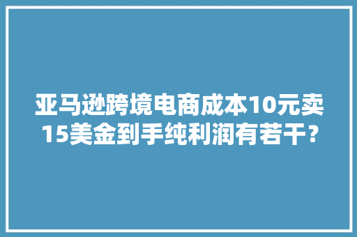 亚马逊跨境电商成本10元卖15美金到手纯利润有若干？ 亚马逊跨境电商成本10元卖15美金到手纯利润有若干？ 互联通信