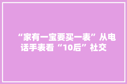 “家有一宝要买一表”从电话手表看“10后”社交