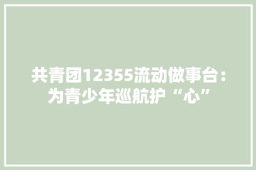 共青团12355流动做事台：为青少年巡航护“心”