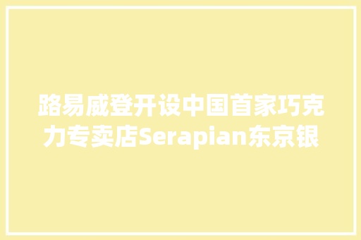 路易威登开设中国首家巧克力专卖店Serapian东京银座揭幕日本首家旗舰店