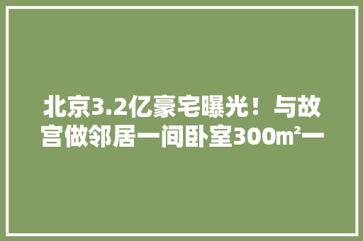 北京3.2亿豪宅曝光！与故宫做邻居一间卧室300㎡一盏吊灯七位数网友：今晚的梦质量起来了