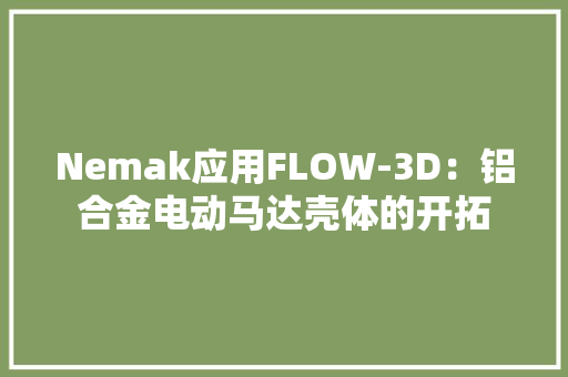 Nemak应用FLOW-3D：铝合金电动马达壳体的开拓 Nemak应用FLOW-3D：铝合金电动马达壳体的开拓 互联通信