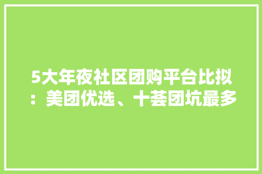 5大年夜社区团购平台比拟：美团优选、十荟团坑最多