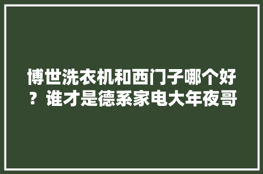 博世洗衣机和西门子哪个好?谁才是德系家电大年夜哥? 人工智能 博世洗衣机和西门子哪个好?谁才是德系家电大年夜哥? 博世洗衣机和西门子哪个好?谁才是德系家电大年夜哥? 人工智能