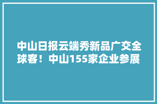 中山日报云端秀新品广交全球客！中山155家企业参展广交会