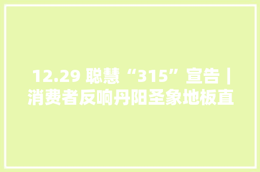 12.29 聪慧“315”宣告｜消费者反响丹阳圣象地板直销活动宣传与现场价格不符
