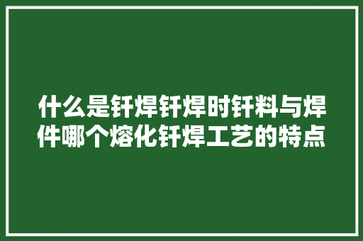 什么是钎焊钎焊时钎料与焊件哪个熔化钎焊工艺的特点及应用