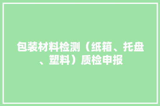 包装材料检测（纸箱、托盘、塑料）质检申报 包装材料检测（纸箱、托盘、塑料）质检申报 人工智能