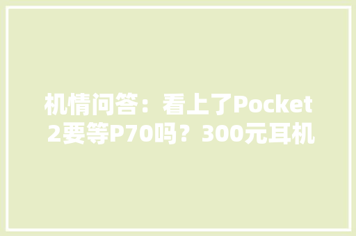 机情问答：看上了Pocket 2要等P70吗？300元耳机推荐