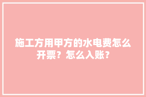 施工方用甲方的水电费怎么开票？怎么入账？ 施工方用甲方的水电费怎么开票？怎么入账？ 智能科技