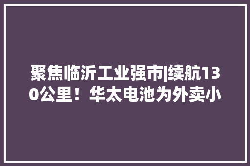 聚焦临沂工业强市|续航130公里！华太电池为外卖小哥“加油”
