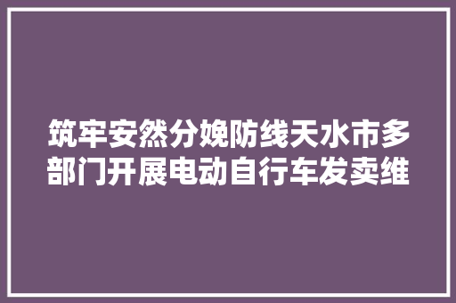 筑牢安然分娩防线天水市多部门开展电动自行车发卖维修网点安然隐患联合检查