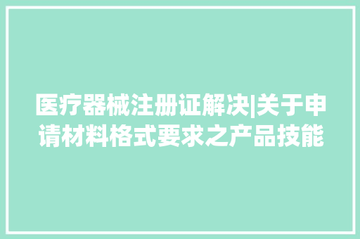 医疗器械注册证解决|关于申请材料格式要求之产品技能与考验申报