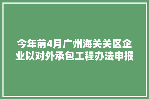 今年前4月广州海关关区企业以对外承包工程办法申报出口货品7.5亿元