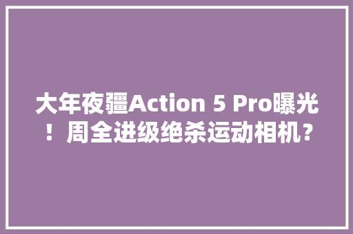 大年夜疆Action 5 Pro曝光！周全进级绝杀运动相机？