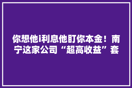 你想他i利息他盯你本金！南宁这家公司“超高收益”套了几十人