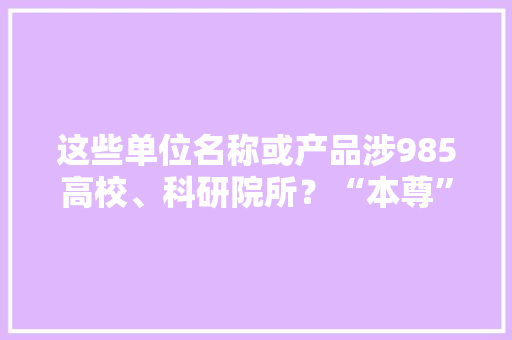 这些单位名称或产品涉985高校、科研院所？“本尊”在线打假
