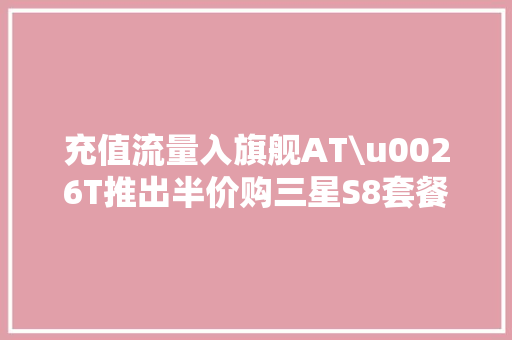 充值流量入旗舰AT\u0026T推出半价购三星S8套餐 充值流量入旗舰AT\u0026T推出半价购三星S8套餐 人工智能