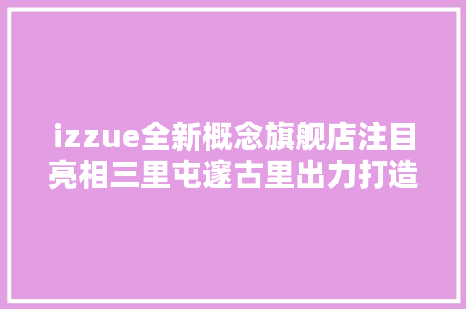 izzue全新概念旗舰店注目亮相三里屯邃古里出力打造活力时尚新地标