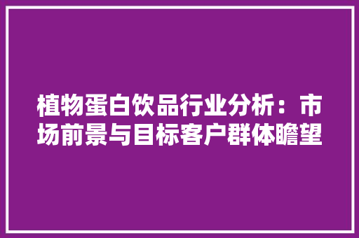 植物蛋白饮品行业分析：市场前景与目标客户群体瞻望,饮品店加盟十大排名。
