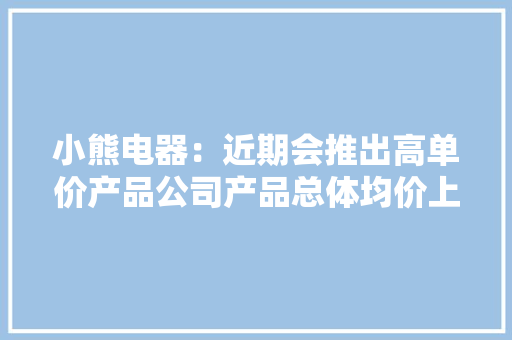 小熊电器：近期会推出高单价产品公司产品总体均价上移,产品专利如何申请。