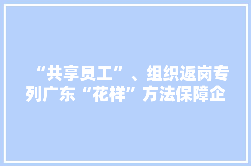 “共享员工”、组织返岗专列广东“花样”方法保障企业用工,返岗通知书。