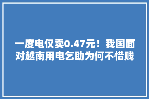 一度电仅卖0.47元！我国面对越南用电乞助为何不惜贱卖也要帮？