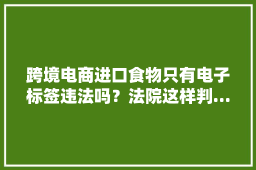 跨境电商进口食物只有电子标签违法吗？法院这样判……