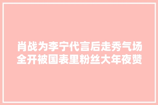 肖战为李宁代言后走秀气场全开被国表里粉丝大年夜赞“行走的衣架”