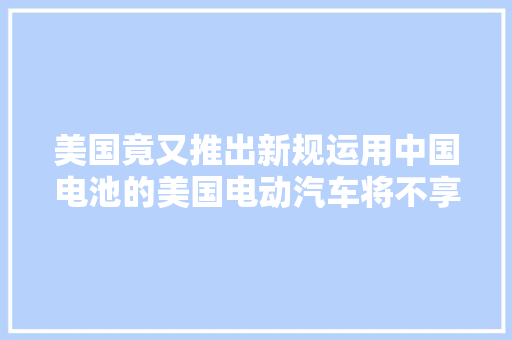 美国竟又推出新规运用中国电池的美国电动汽车将不享受免税 美国竟又推出新规运用中国电池的美国电动汽车将不享受免税 人工智能