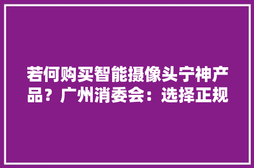 若何购买智能摄像头宁神产品？广州消委会：选择正规购买渠道