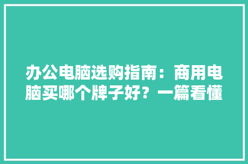 办公电脑选购指南：商用电脑买哪个牌子好？一篇看懂 办公电脑选购指南：商用电脑买哪个牌子好？一篇看懂 互联通信