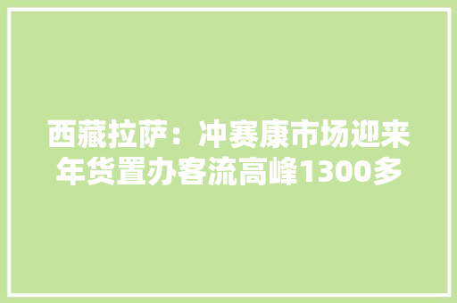 西藏拉萨：冲赛康市场迎来年货置办客流高峰1300多个摊位知足购物需求各类商品一应俱全