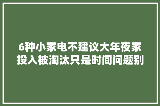 6种小家电不建议大年夜家投入被淘汰只是时间问题别再花冤枉钱了