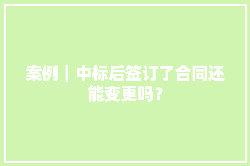 案例｜中标后签订了合同还能变更吗？,条约签订的先后顺序及内容。