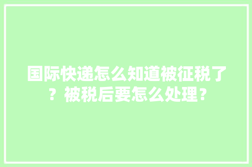 国际快递怎么知道被征税了？被税后要怎么处理？,快递查询。