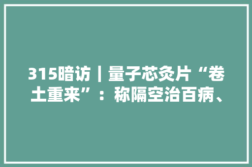 315暗访｜量子芯灸片“卷土重来”：称隔空治百病、肿瘤按秒缩小 315暗访｜量子芯灸片“卷土重来”：称隔空治百病、肿瘤按秒缩小 智能家居