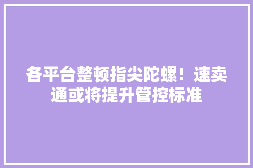 各平台整顿指尖陀螺！速卖通或将提升管控标准 各平台整顿指尖陀螺！速卖通或将提升管控标准 互联通信