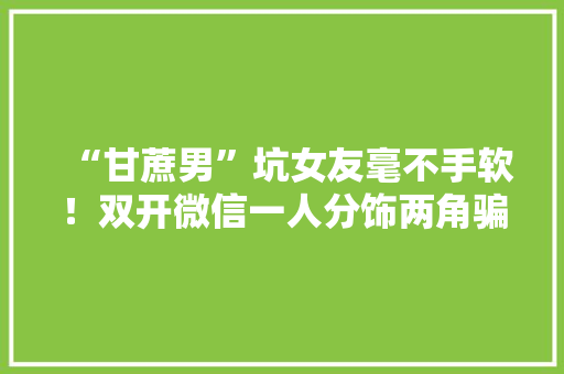 “甘蔗男”坑女友毫不手软！双开微信一人分饰两角骗走10万