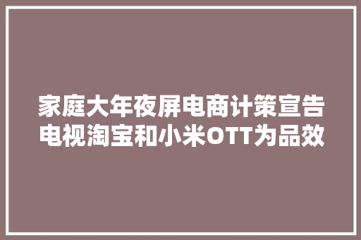 家庭大年夜屏电商计策宣告电视淘宝和小米OTT为品效双收再加速 家庭大年夜屏电商计策宣告电视淘宝和小米OTT为品效双收再加速 互联通信